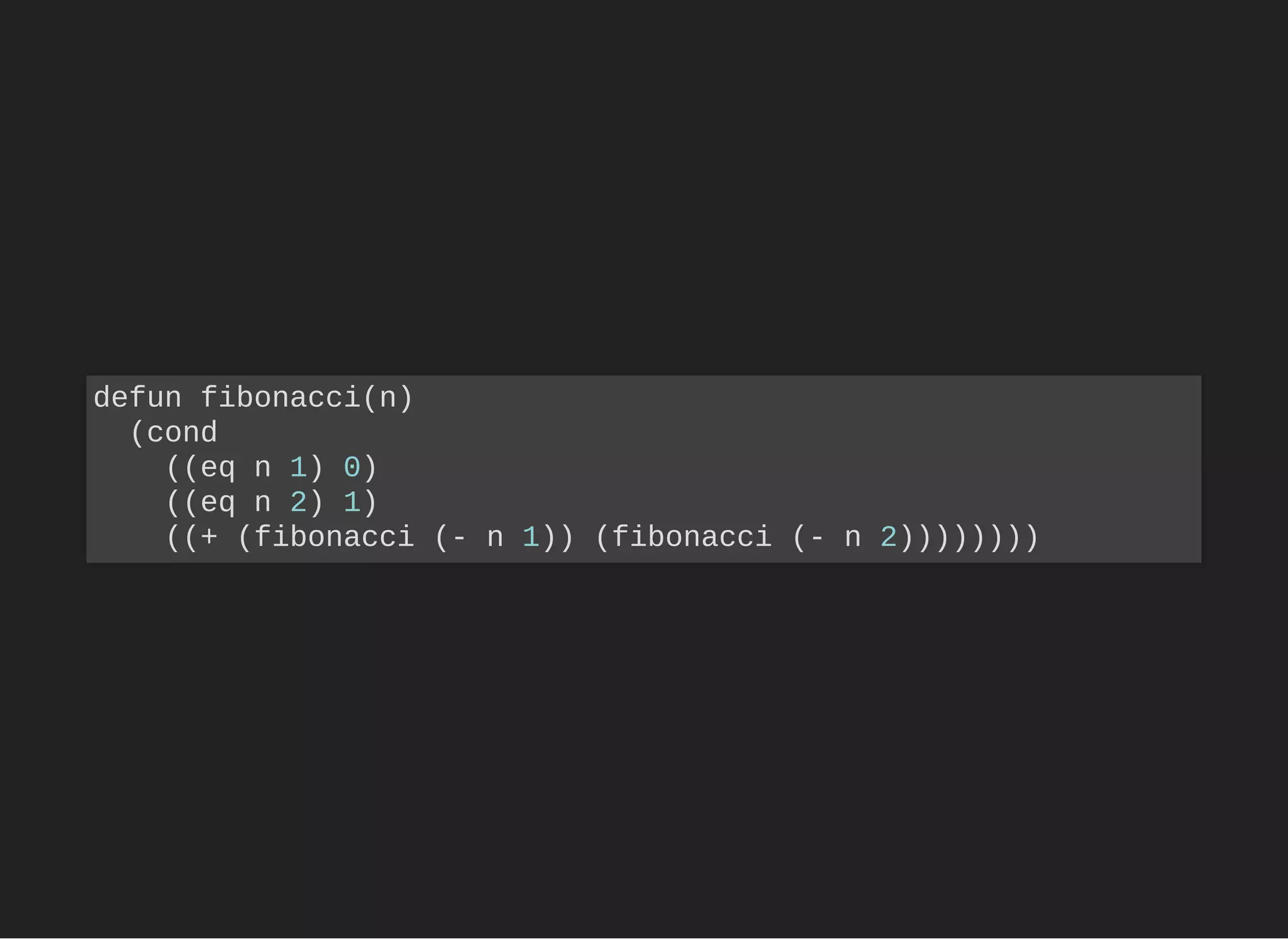 defun fibonacci(n)
(cond
((eq n 1) 0)
((eq n 2) 1)
((+ (fibonacci (- n 1)) (fibonacci (- n 2))))))))
 