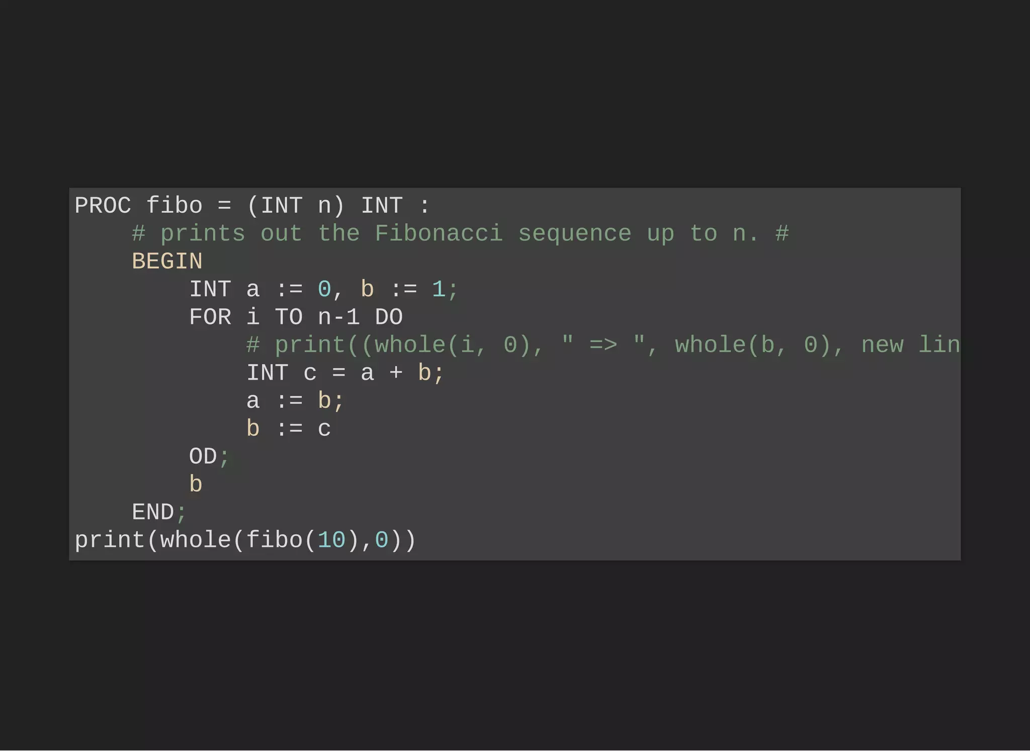 PROC fibo = (INT n) INT :
# prints out the Fibonacci sequence up to n. #
BEGIN
INT a := 0, b := 1;
FOR i TO n-1 DO
# print((whole(i, 0), " => ", whole(b, 0), new lin
INT c = a + b;
a := b;
b := c
OD;
b
END;
print(whole(fibo(10),0))
 