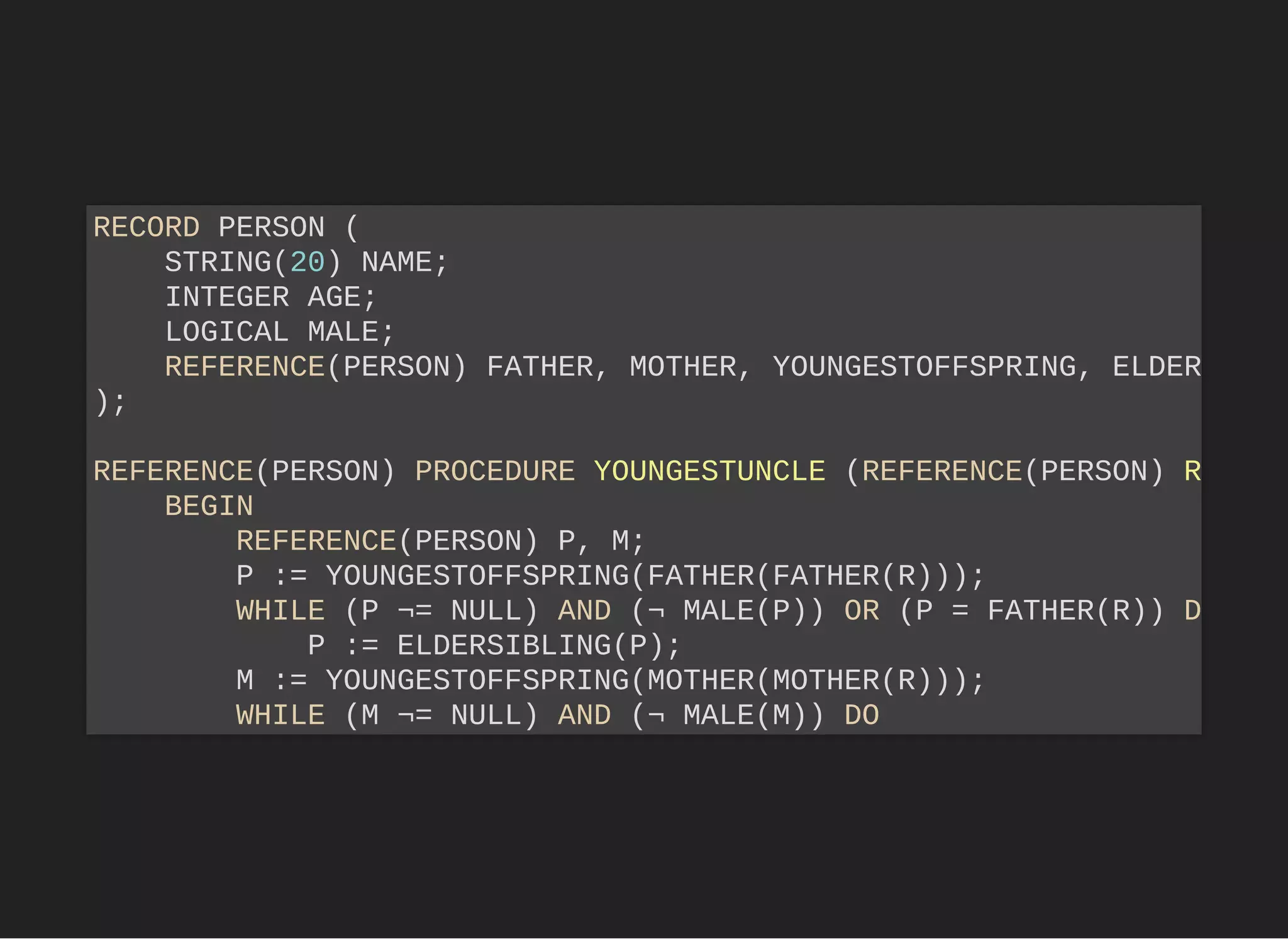 RECORD PERSON (
STRING(20) NAME;
INTEGER AGE;
LOGICAL MALE;
REFERENCE(PERSON) FATHER, MOTHER, YOUNGESTOFFSPRING, ELDER
);
REFERENCE(PERSON) PROCEDURE YOUNGESTUNCLE (REFERENCE(PERSON) R
BEGIN
REFERENCE(PERSON) P, M;
P := YOUNGESTOFFSPRING(FATHER(FATHER(R)));
WHILE (P ¬= NULL) AND (¬ MALE(P)) OR (P = FATHER(R)) D
P := ELDERSIBLING(P);
M := YOUNGESTOFFSPRING(MOTHER(MOTHER(R)));
WHILE (M ¬= NULL) AND (¬ MALE(M)) DO
 