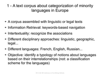 1 - A text corpus about categorization of minority
                   languages in Europe

➔   A corpus assembled with linguistic or legal texts
➔   Information Retrieval: keywords-based navigation
➔   Intertextuality: recognize the associations
➔   Different disciplinary approaches: linguistic, geographic,
    legal...
➔   Different languages: French, English, Russian...
➔   Objective: identify a typology of notions about languages
    based on their interrelationships (not: a classification
    scheme for the languages)

                      2012 LSE MI Conference on Text-Mining Methods
 