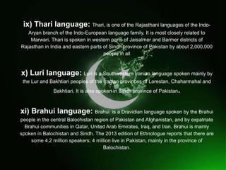 
ix) Thari language: Thari, is one of the Rajasthani languages of the Indo-
Aryan branch of the Indo-European language family. It is most closely related to
Marwari. Thari is spoken in western parts of Jaisalmer and Barmer districts of
Rajasthan in India and eastern parts of Sindh province of Pakistan by about 2,000,000
people in all
x) Luri language: Luri is a Southwestern Iranian language spoken mainly by
the Lur and Bakhtiari peoples of the Iranian provinces of Lorestan, Chaharmahal and
Bakhtiari. It is also spoken in Sindh province of Pakistan.
xi) Brahui language: Brahui is a Dravidian language spoken by the Brahui
people in the central Balochistan region of Pakistan and Afghanistan, and by expatriate
Brahui communities in Qatar, United Arab Emirates, Iraq, and Iran. Brahui is mainly
spoken in Balochistan and Sindh. The 2013 edition of Ethnologue reports that there are
some 4.2 million speakers; 4 million live in Pakistan, mainly in the province of
Balochistan.
 