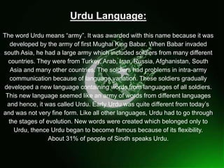 
Urdu Language:
The word Urdu means “army”. It was awarded with this name because it was
developed by the army of first Mughal King Babar. When Babar invaded
south Asia, he had a large army which included soldiers from many different
countries. They were from Turkey, Arab, Iran, Russia, Afghanistan, South
Asia and many other countries. The soldiers had problems in intra-army
communication because of language variation. These soldiers gradually
developed a new language containing words from languages of all soldiers.
This new language seemed like an army of words from different languages
and hence, it was called Urdu. Early Urdu was quite different from today’s
and was not very fine form. Like all other languages, Urdu had to go through
the stages of evolution. New words were created which belonged only to
Urdu, thence Urdu began to become famous because of its flexibility.
About 31% of people of Sindh speaks Urdu.
 