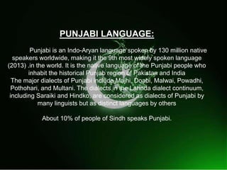 
PUNJABI LANGUAGE:
Punjabi is an Indo-Aryan language spoken by 130 million native
speakers worldwide, making it the 9th most widely spoken language
(2013) .in the world. It is the native language of the Punjabi people who
inhabit the historical Punjab region of Pakistan and India
The major dialects of Punjabi include Majhi, Doabi, Malwai, Powadhi,
Pothohari, and Multani. The dialects in the Lahnda dialect continuum,
including Saraiki and Hindko, are considered as dialects of Punjabi by
many linguists but as distinct languages by others
About 10% of people of Sindh speaks Punjabi.
 