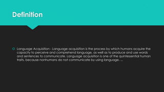 Definition

 Language Acquisition - Language acquisition is the process by which humans acquire the
capacity to perceive and comprehend language, as well as to produce and use words
and sentences to communicate. Language acquisition is one of the quintessential human
traits, because nonhumans do not communicate by using language. ...

 
