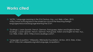 Works cited
 "ACTFL." Language Learning in the 21st Century. N.p., n.d. Web. 4 Dec. 2013.
<http://www.actfl.org/about-the-american-council-the-teaching-foreignlanguages/resources/language-learning-the-21st>.
 "Duolingo | Learn Spanish, French, German, Portuguese, Italian and English for free."
Duolingo | Learn Spanish, French, German, Portuguese, Italian and English for free. N.p.,
n.d. Web. 4 Dec. 2013. <http://www.duolingo.com/>.
 "Language Acquisition." Wikipedia. Wikimedia Foundation, 24 Nov. 2013. Web. 4 Dec.
2013. <http://en.wikipedia.org/wiki/Language_Acquisition>.

 