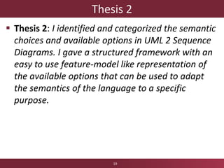 Thesis 2
 Thesis 2: I identified and categorized the semantic
choices and available options in UML 2 Sequence
Diagrams. I gave a structured framework with an
easy to use feature-model like representation of
the available options that can be used to adapt
the semantics of the language to a specific
purpose.
19
 