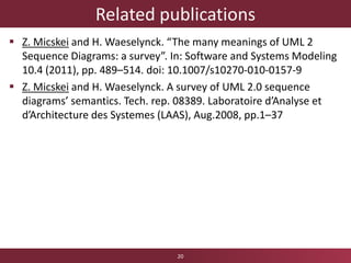Related publications
 Z. Micskei and H. Waeselynck. “The many meanings of UML 2
Sequence Diagrams: a survey”. In: Software and Systems Modeling
10.4 (2011), pp. 489–514. doi: 10.1007/s10270-010-0157-9
 Z. Micskei and H. Waeselynck. A survey of UML 2.0 sequence
diagrams’ semantics. Tech. rep. 08389. Laboratoire d’Analyse et
d’Architecture des Systemes (LAAS), Aug.2008, pp.1–37
20
 