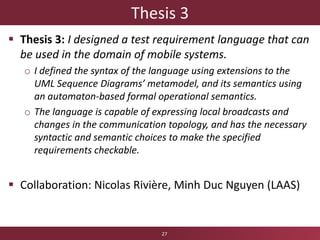 Thesis 3
 Thesis 3: I designed a test requirement language that can
be used in the domain of mobile systems.
o I defined the syntax of the language using extensions to the
UML Sequence Diagrams’ metamodel, and its semantics using
an automaton-based formal operational semantics.
o The language is capable of expressing local broadcasts and
changes in the communication topology, and has the necessary
syntactic and semantic choices to make the specified
requirements checkable.
 Collaboration: Nicolas Rivière, Minh Duc Nguyen (LAAS)
27
 