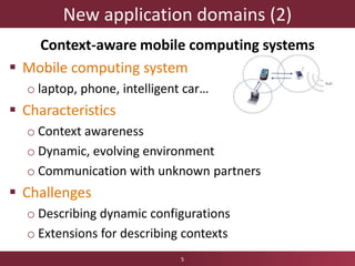 New application domains (2)
Context-aware mobile computing systems
 Mobile computing system
o laptop, phone, intelligent car…
 Characteristics
o Context awareness
o Dynamic, evolving environment
o Communication with unknown partners
 Challenges
o Describing dynamic configurations
o Extensions for describing contexts
5
 
