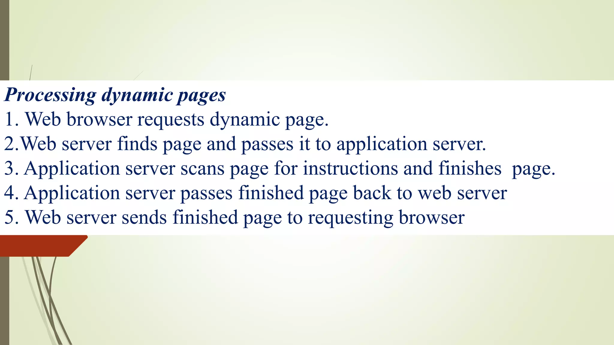 Processing dynamic pages
1. Web browser requests dynamic page.
2.Web server finds page and passes it to application server.
3. Application server scans page for instructions and finishes page.
4. Application server passes finished page back to web server
5. Web server sends finished page to requesting browser
 