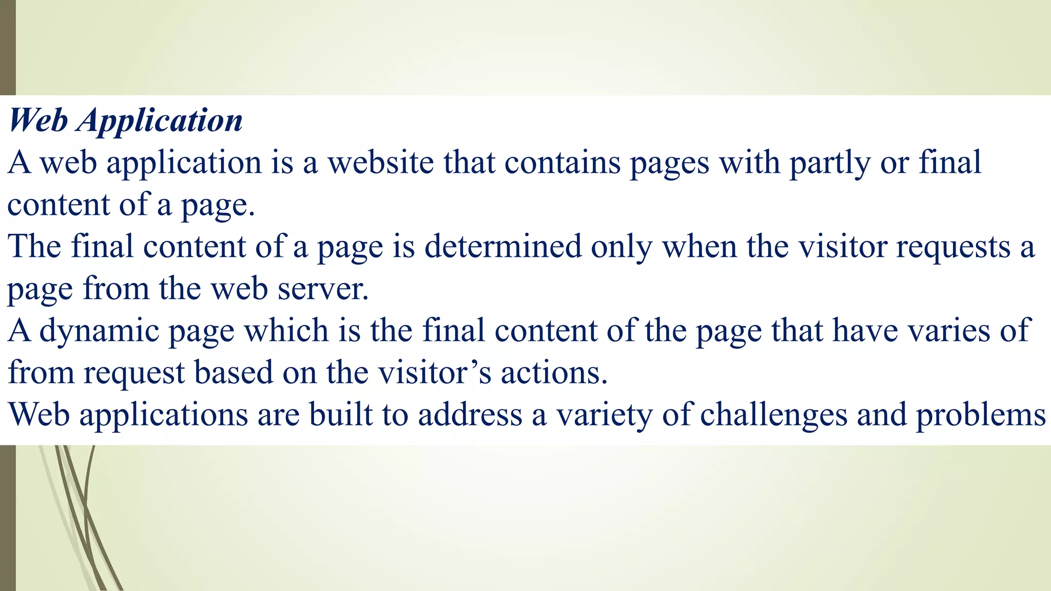 Web Application
A web application is a website that contains pages with partly or final
content of a page.
The final content of a page is determined only when the visitor requests a
page from the web server.
A dynamic page which is the final content of the page that have varies of
from request based on the visitor’s actions.
Web applications are built to address a variety of challenges and problems
 