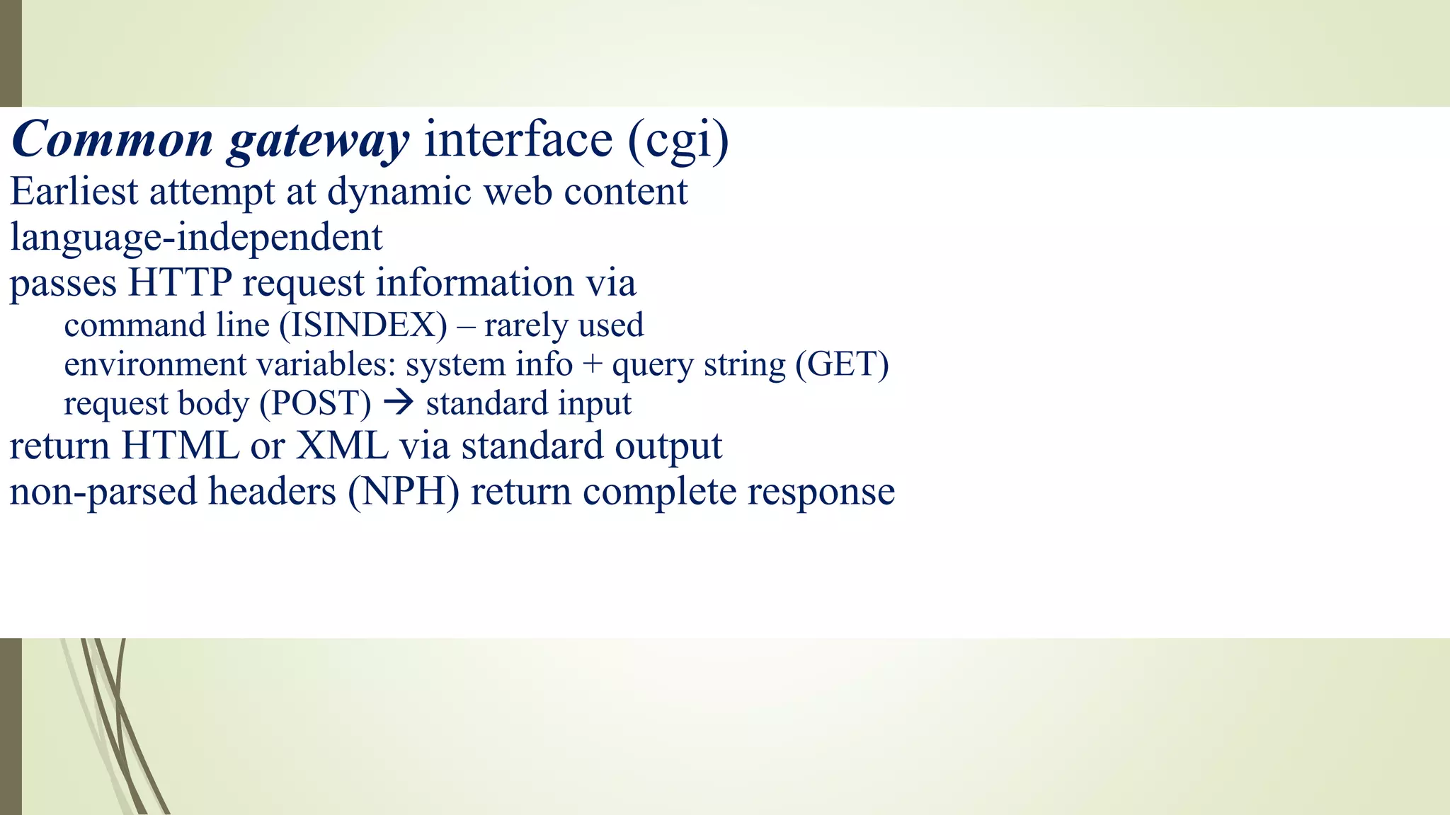 Common gateway interface (cgi)
Earliest attempt at dynamic web content
language-independent
passes HTTP request information via
command line (ISINDEX) – rarely used
environment variables: system info + query string (GET)
request body (POST)  standard input
return HTML or XML via standard output
non-parsed headers (NPH) return complete response
 