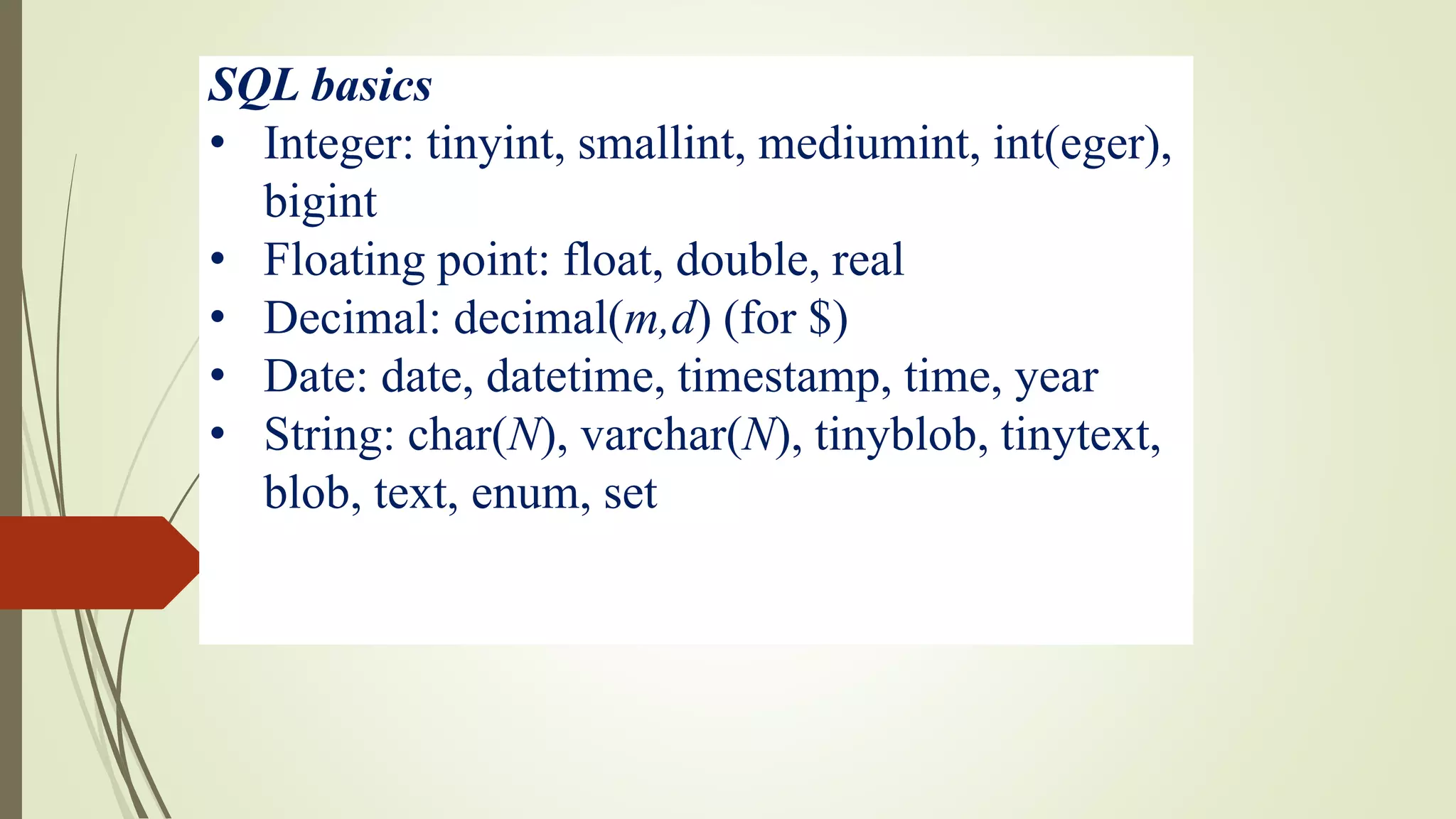 SQL basics
• Integer: tinyint, smallint, mediumint, int(eger),
bigint
• Floating point: float, double, real
• Decimal: decimal(m,d) (for $)
• Date: date, datetime, timestamp, time, year
• String: char(N), varchar(N), tinyblob, tinytext,
blob, text, enum, set
 