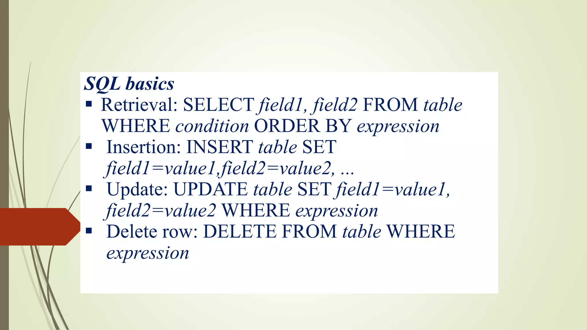 SQL basics
 Retrieval: SELECT field1, field2 FROM table
WHERE condition ORDER BY expression
 Insertion: INSERT table SET
field1=value1,field2=value2, ...
 Update: UPDATE table SET field1=value1,
field2=value2 WHERE expression
 Delete row: DELETE FROM table WHERE
expression
 