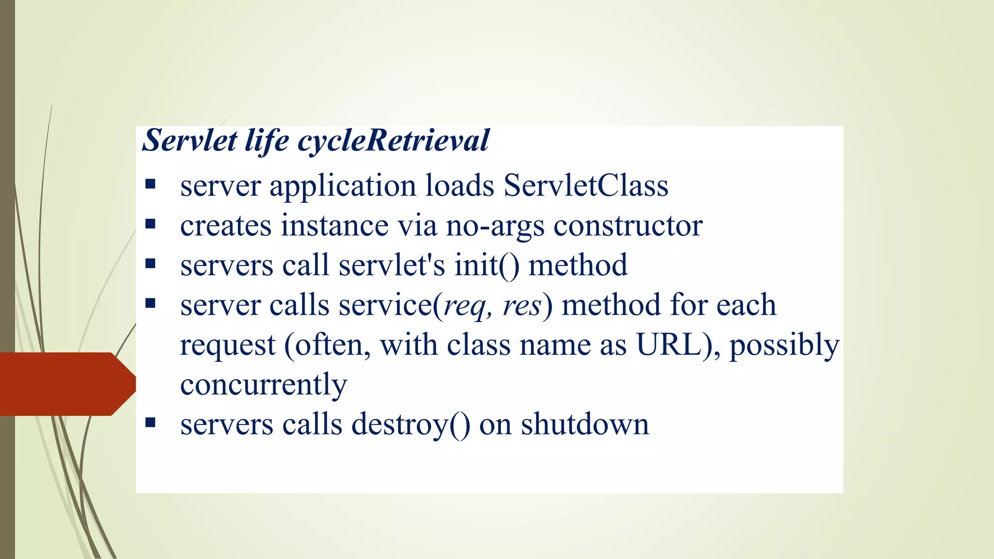 Servlet life cycleRetrieval
 server application loads ServletClass
 creates instance via no-args constructor
 servers call servlet's init() method
 server calls service(req, res) method for each
request (often, with class name as URL), possibly
concurrently
 servers calls destroy() on shutdown
 