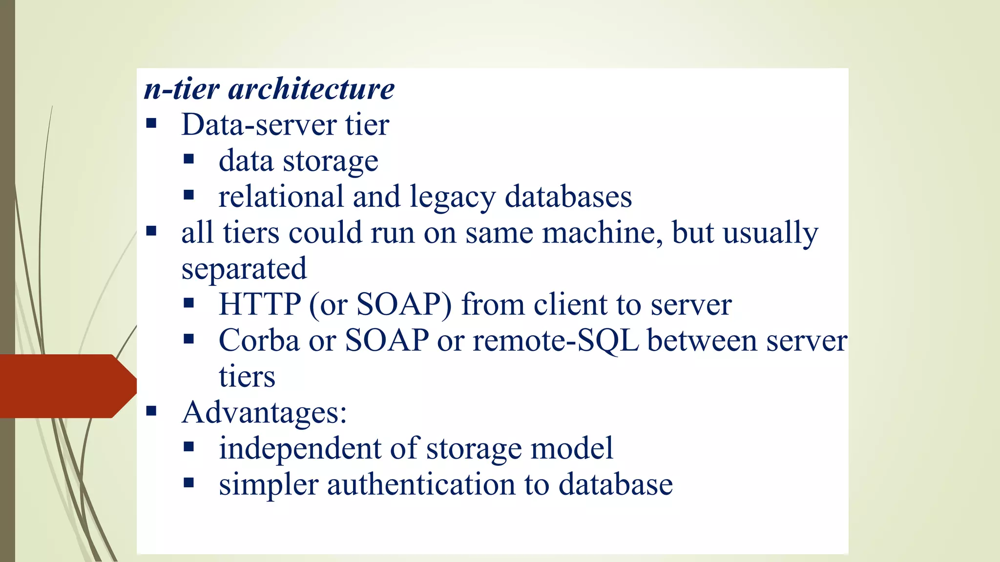 n-tier architecture
 Data-server tier
 data storage
 relational and legacy databases
 all tiers could run on same machine, but usually
separated
 HTTP (or SOAP) from client to server
 Corba or SOAP or remote-SQL between server
tiers
 Advantages:
 independent of storage model
 simpler authentication to database
 