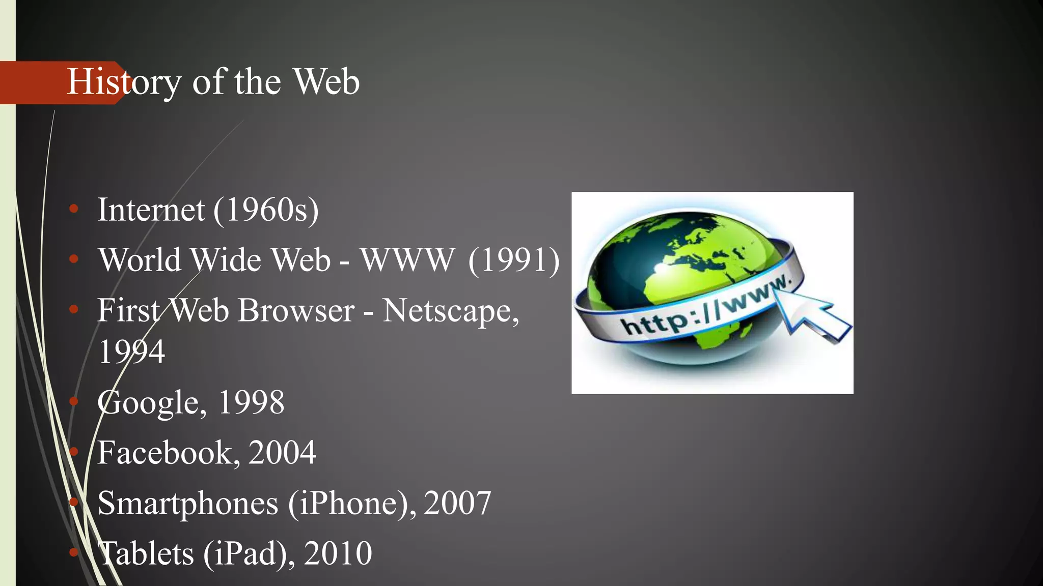 History of the Web
• Internet (1960s)
• World Wide Web - WWW (1991)
• First Web Browser - Netscape,
1994
• Google, 1998
• Facebook, 2004
• Smartphones (iPhone), 2007
• Tablets (iPad), 2010
 