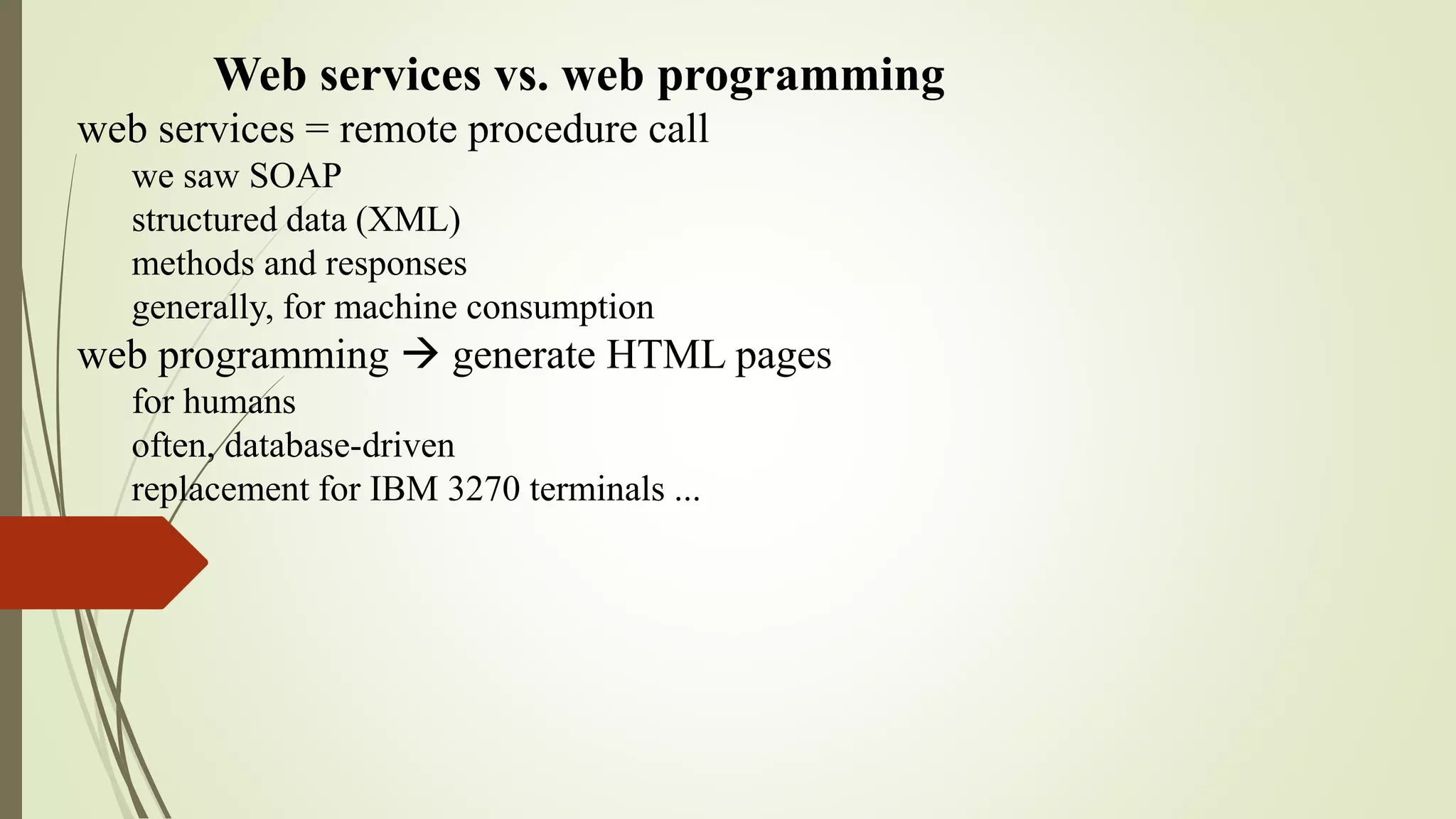 Web services vs. web programming
web services = remote procedure call
we saw SOAP
structured data (XML)
methods and responses
generally, for machine consumption
web programming  generate HTML pages
for humans
often, database-driven
replacement for IBM 3270 terminals ...
 