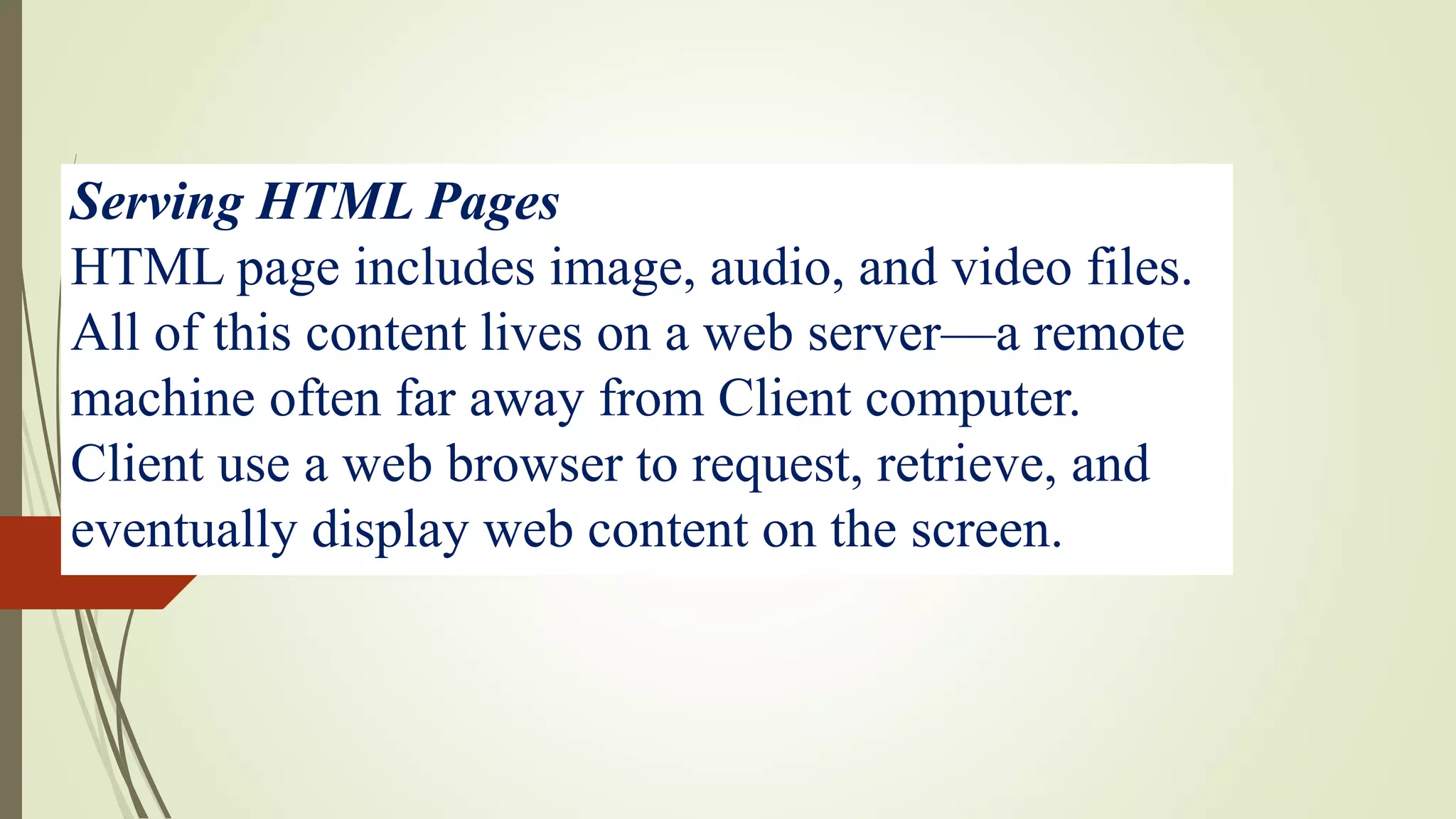 Serving HTML Pages
HTML page includes image, audio, and video files.
All of this content lives on a web server—a remote
machine often far away from Client computer.
Client use a web browser to request, retrieve, and
eventually display web content on the screen.
 