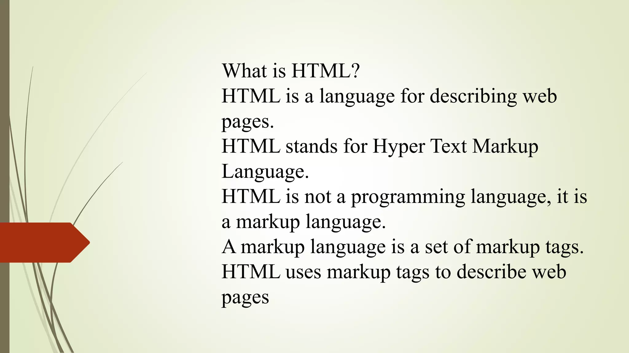 What is HTML?
HTML is a language for describing web
pages.
HTML stands for Hyper Text Markup
Language.
HTML is not a programming language, it is
a markup language.
A markup language is a set of markup tags.
HTML uses markup tags to describe web
pages
 