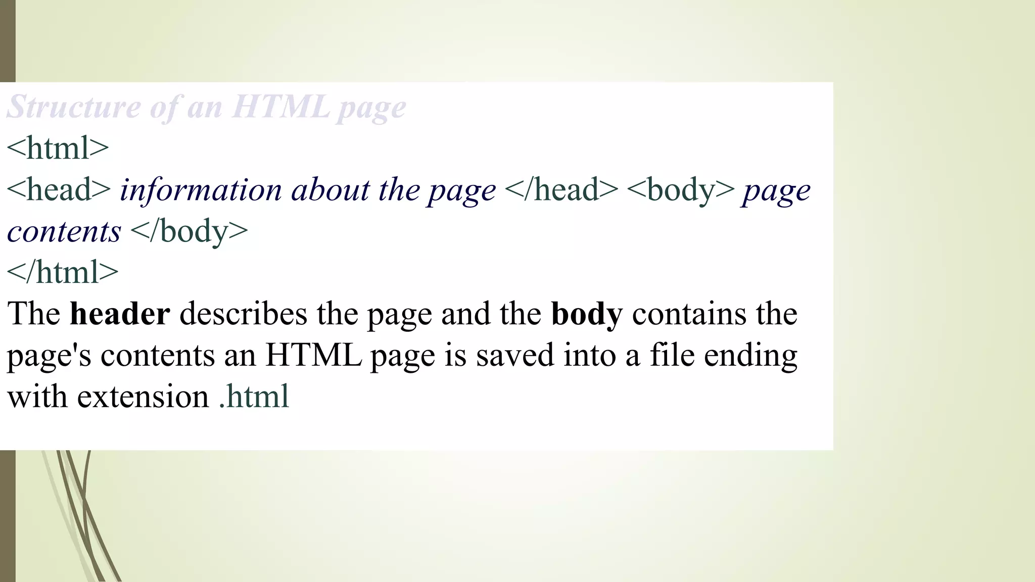Structure of an HTML page
<html>
<head> information about the page </head> <body> page
contents </body>
</html>
The header describes the page and the body contains the
page's contents an HTML page is saved into a file ending
with extension .html
 