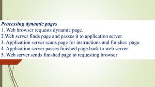 Processing dynamic pages
1. Web browser requests dynamic page.
2.Web server finds page and passes it to application server.
3. Application server scans page for instructions and finishes page.
4. Application server passes finished page back to web server
5. Web server sends finished page to requesting browser
 