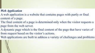 Web Application
A web application is a website that contains pages with partly or final
content of a page.
The final content of a page is determined only when the visitor requests a
page from the web server.
A dynamic page which is the final content of the page that have varies of
from request based on the visitor’s actions.
Web applications are built to address a variety of challenges and problems
 