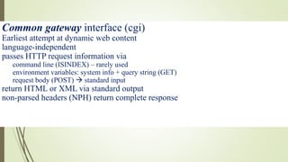 Common gateway interface (cgi)
Earliest attempt at dynamic web content
language-independent
passes HTTP request information via
command line (ISINDEX) – rarely used
environment variables: system info + query string (GET)
request body (POST)  standard input
return HTML or XML via standard output
non-parsed headers (NPH) return complete response
 