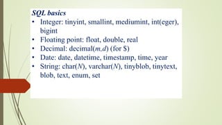 SQL basics
• Integer: tinyint, smallint, mediumint, int(eger),
bigint
• Floating point: float, double, real
• Decimal: decimal(m,d) (for $)
• Date: date, datetime, timestamp, time, year
• String: char(N), varchar(N), tinyblob, tinytext,
blob, text, enum, set
 