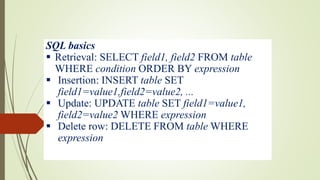 SQL basics
 Retrieval: SELECT field1, field2 FROM table
WHERE condition ORDER BY expression
 Insertion: INSERT table SET
field1=value1,field2=value2, ...
 Update: UPDATE table SET field1=value1,
field2=value2 WHERE expression
 Delete row: DELETE FROM table WHERE
expression
 