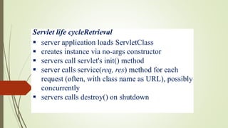 Servlet life cycleRetrieval
 server application loads ServletClass
 creates instance via no-args constructor
 servers call servlet's init() method
 server calls service(req, res) method for each
request (often, with class name as URL), possibly
concurrently
 servers calls destroy() on shutdown
 