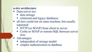 n-tier architecture
 Data-server tier
 data storage
 relational and legacy databases
 all tiers could run on same machine, but usually
separated
 HTTP (or SOAP) from client to server
 Corba or SOAP or remote-SQL between server
tiers
 Advantages:
 independent of storage model
 simpler authentication to database
 