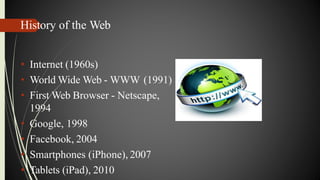 History of the Web
• Internet (1960s)
• World Wide Web - WWW (1991)
• First Web Browser - Netscape,
1994
• Google, 1998
• Facebook, 2004
• Smartphones (iPhone), 2007
• Tablets (iPad), 2010
 