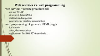 Web services vs. web programming
web services = remote procedure call
we saw SOAP
structured data (XML)
methods and responses
generally, for machine consumption
web programming  generate HTML pages
for humans
often, database-driven
replacement for IBM 3270 terminals ...
 