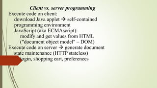 Client vs. server programming
Execute code on client:
download Java applet  self-contained
programming environment
JavaScript (aka ECMAscript):
modify and get values from HTML
("document object model" – DOM)
Execute code on server  generate document
state maintenance (HTTP stateless)
login, shopping cart, preferences
 