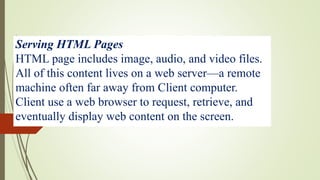 Serving HTML Pages
HTML page includes image, audio, and video files.
All of this content lives on a web server—a remote
machine often far away from Client computer.
Client use a web browser to request, retrieve, and
eventually display web content on the screen.
 