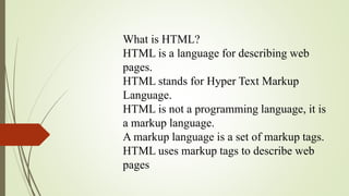 What is HTML?
HTML is a language for describing web
pages.
HTML stands for Hyper Text Markup
Language.
HTML is not a programming language, it is
a markup language.
A markup language is a set of markup tags.
HTML uses markup tags to describe web
pages
 