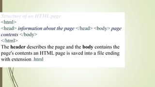 Structure of an HTML page
<html>
<head> information about the page </head> <body> page
contents </body>
</html>
The header describes the page and the body contains the
page's contents an HTML page is saved into a file ending
with extension .html
 