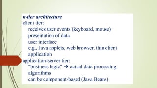 n-tier architecture
client tier:
receives user events (keyboard, mouse)
presentation of data
user interface
e.g., Java applets, web browser, thin client
application
application-server tier:
"business logic"  actual data processing,
algorithms
can be component-based (Java Beans)
 