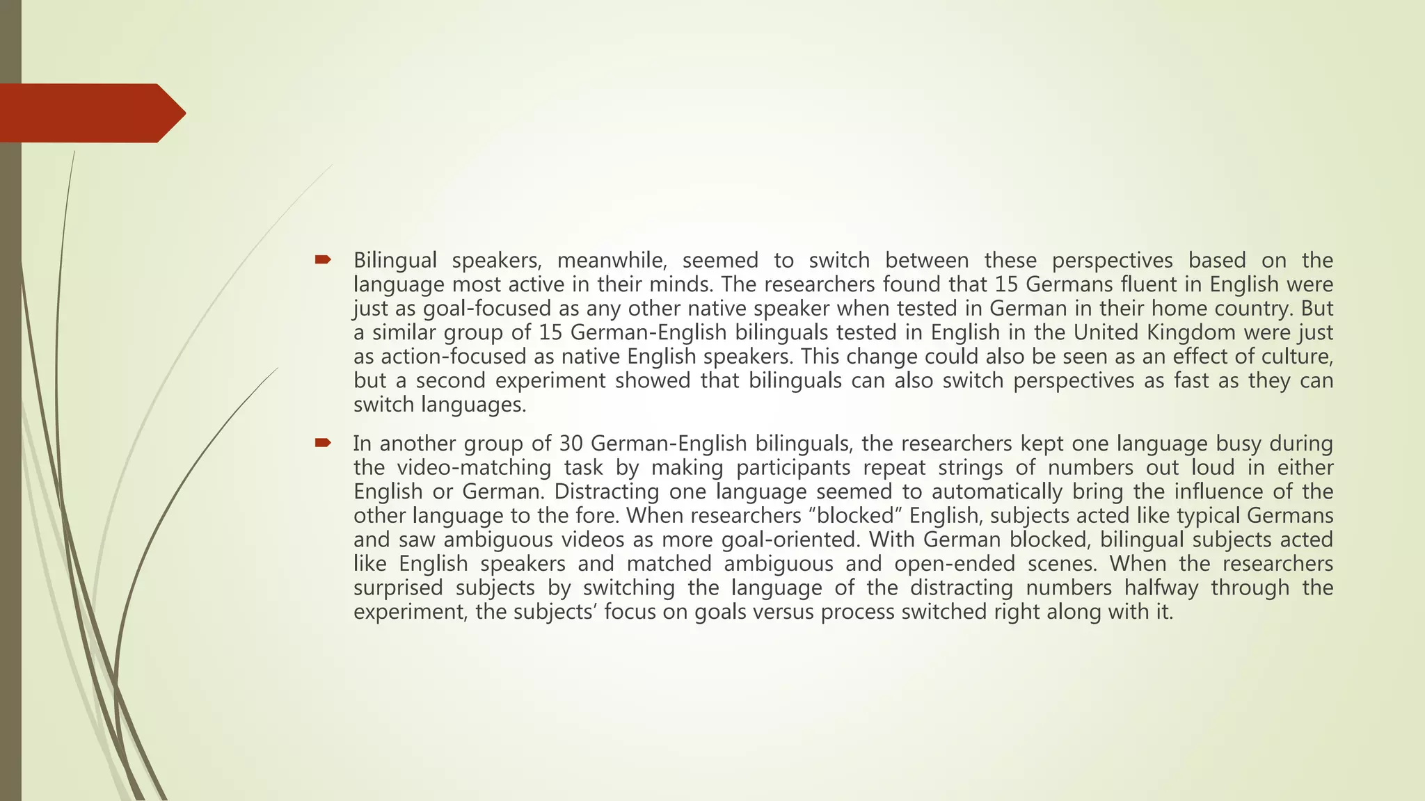  Bilingual speakers, meanwhile, seemed to switch between these perspectives based on the
language most active in their minds. The researchers found that 15 Germans fluent in English were
just as goal-focused as any other native speaker when tested in German in their home country. But
a similar group of 15 German-English bilinguals tested in English in the United Kingdom were just
as action-focused as native English speakers. This change could also be seen as an effect of culture,
but a second experiment showed that bilinguals can also switch perspectives as fast as they can
switch languages.
 In another group of 30 German-English bilinguals, the researchers kept one language busy during
the video-matching task by making participants repeat strings of numbers out loud in either
English or German. Distracting one language seemed to automatically bring the influence of the
other language to the fore. When researchers “blocked” English, subjects acted like typical Germans
and saw ambiguous videos as more goal-oriented. With German blocked, bilingual subjects acted
like English speakers and matched ambiguous and open-ended scenes. When the researchers
surprised subjects by switching the language of the distracting numbers halfway through the
experiment, the subjects’ focus on goals versus process switched right along with it.
 