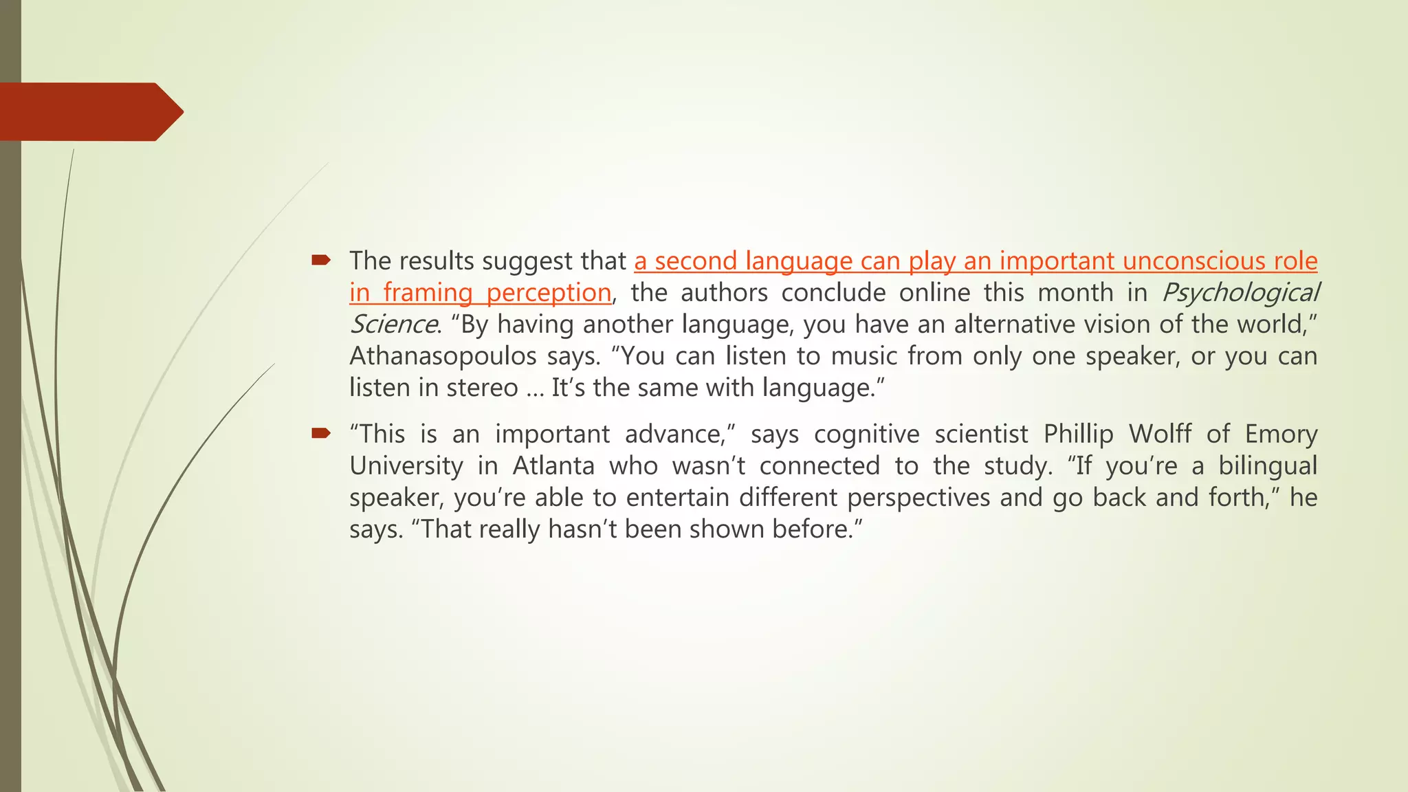  The results suggest that a second language can play an important unconscious role
in framing perception, the authors conclude online this month in Psychological
Science. “By having another language, you have an alternative vision of the world,”
Athanasopoulos says. “You can listen to music from only one speaker, or you can
listen in stereo … It’s the same with language.”
 “This is an important advance,” says cognitive scientist Phillip Wolff of Emory
University in Atlanta who wasn’t connected to the study. “If you’re a bilingual
speaker, you’re able to entertain different perspectives and go back and forth,” he
says. “That really hasn’t been shown before.”
 
