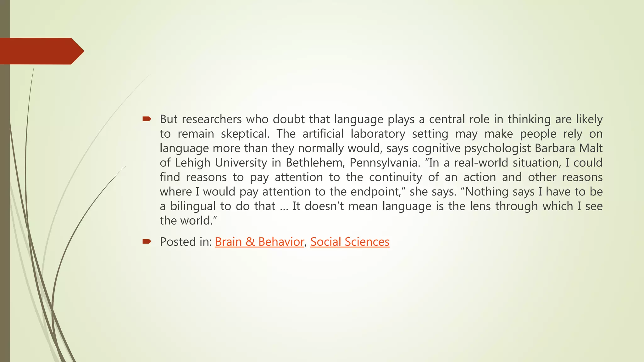  But researchers who doubt that language plays a central role in thinking are likely
to remain skeptical. The artificial laboratory setting may make people rely on
language more than they normally would, says cognitive psychologist Barbara Malt
of Lehigh University in Bethlehem, Pennsylvania. “In a real-world situation, I could
find reasons to pay attention to the continuity of an action and other reasons
where I would pay attention to the endpoint,” she says. “Nothing says I have to be
a bilingual to do that … It doesn’t mean language is the lens through which I see
the world.”
 Posted in: Brain & Behavior, Social Sciences
 