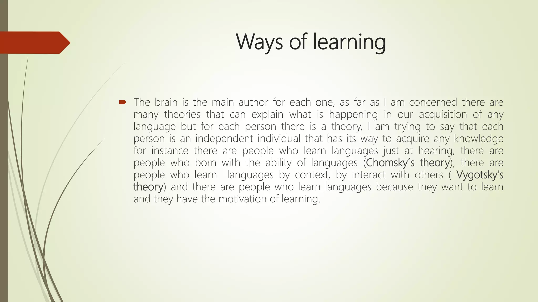 Ways of learning
 The brain is the main author for each one, as far as I am concerned there are
many theories that can explain what is happening in our acquisition of any
language but for each person there is a theory, I am trying to say that each
person is an independent individual that has its way to acquire any knowledge
for instance there are people who learn languages just at hearing, there are
people who born with the ability of languages (Chomsky´s theory), there are
people who learn languages by context, by interact with others ( Vygotsky's
theory) and there are people who learn languages because they want to learn
and they have the motivation of learning.
 