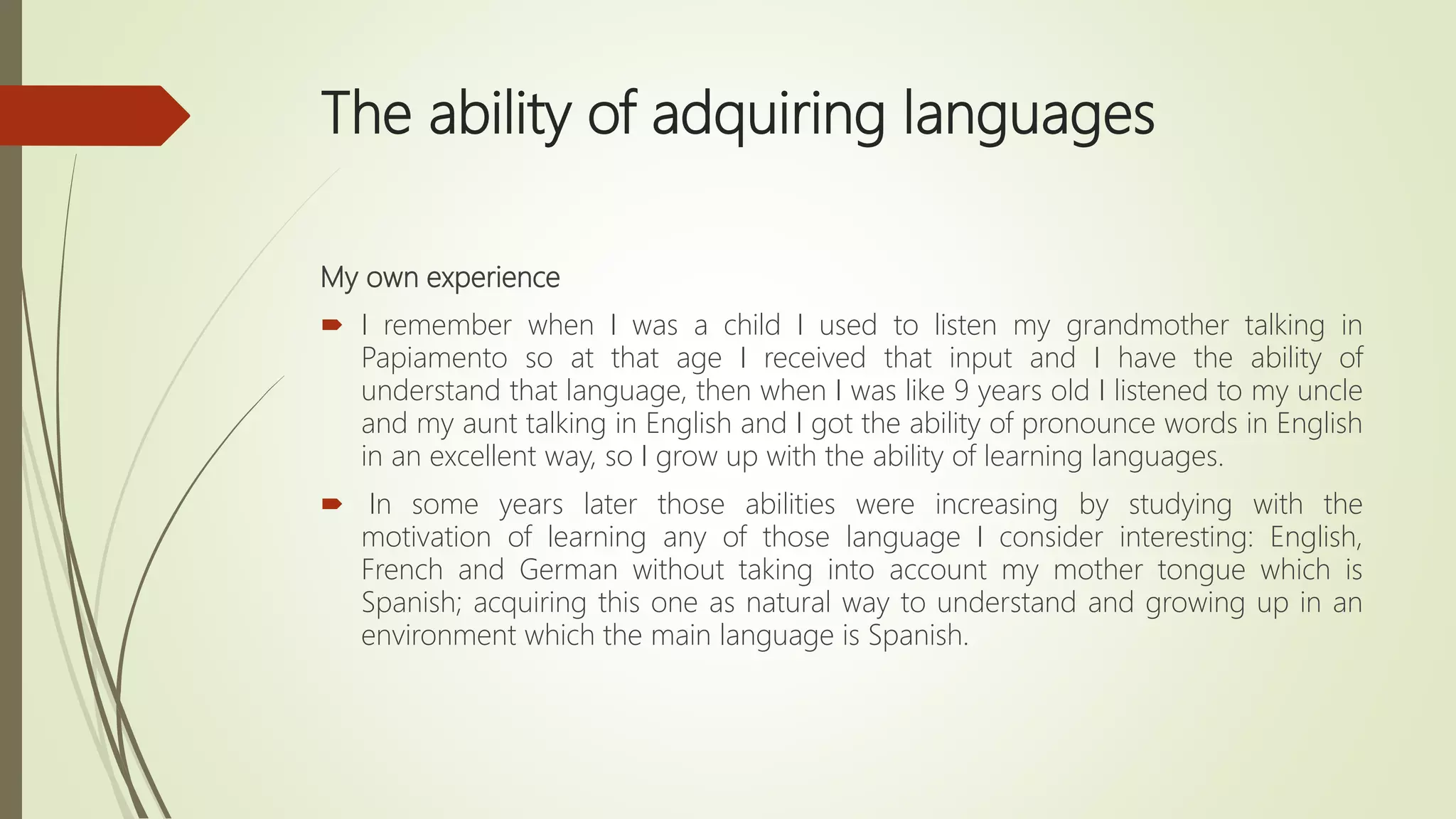 The ability of adquiring languages
My own experience
 I remember when I was a child I used to listen my grandmother talking in
Papiamento so at that age I received that input and I have the ability of
understand that language, then when I was like 9 years old I listened to my uncle
and my aunt talking in English and I got the ability of pronounce words in English
in an excellent way, so I grow up with the ability of learning languages.
 In some years later those abilities were increasing by studying with the
motivation of learning any of those language I consider interesting: English,
French and German without taking into account my mother tongue which is
Spanish; acquiring this one as natural way to understand and growing up in an
environment which the main language is Spanish.
 