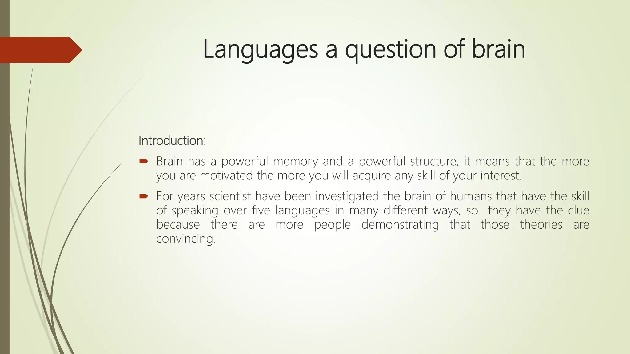 Languages a question of brain
Introduction:
 Brain has a powerful memory and a powerful structure, it means that the more
you are motivated the more you will acquire any skill of your interest.
 For years scientist have been investigated the brain of humans that have the skill
of speaking over five languages in many different ways, so they have the clue
because there are more people demonstrating that those theories are
convincing.
 