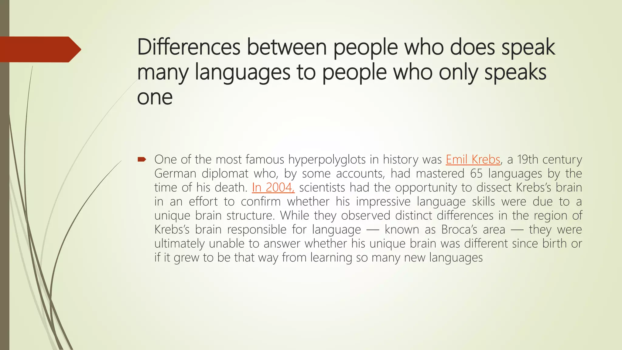 Differences between people who does speak
many languages to people who only speaks
one
 One of the most famous hyperpolyglots in history was Emil Krebs, a 19th century
German diplomat who, by some accounts, had mastered 65 languages by the
time of his death. In 2004, scientists had the opportunity to dissect Krebs’s brain
in an effort to confirm whether his impressive language skills were due to a
unique brain structure. While they observed distinct differences in the region of
Krebs’s brain responsible for language — known as Broca’s area — they were
ultimately unable to answer whether his unique brain was different since birth or
if it grew to be that way from learning so many new languages
 