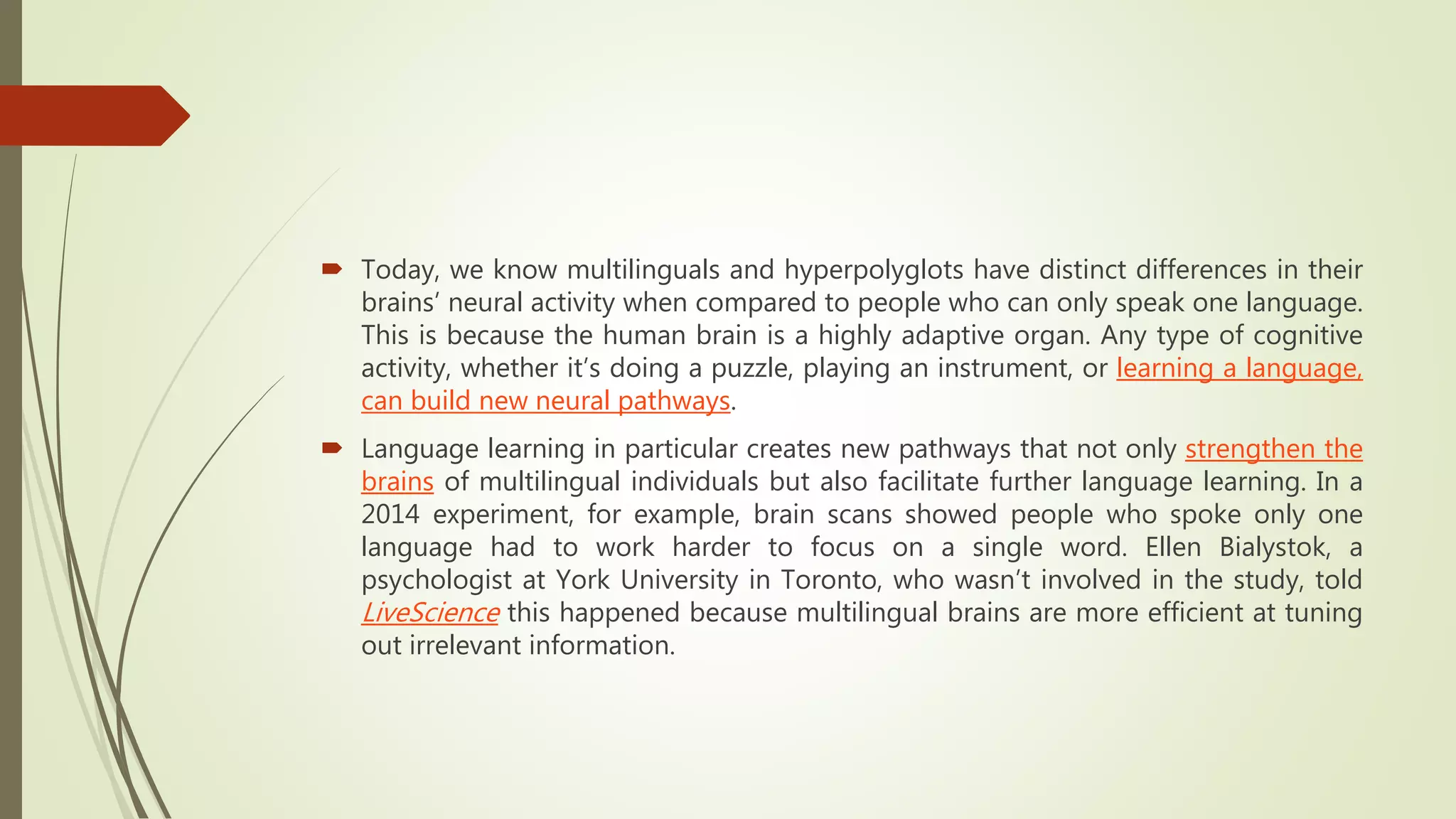  Today, we know multilinguals and hyperpolyglots have distinct differences in their
brains’ neural activity when compared to people who can only speak one language.
This is because the human brain is a highly adaptive organ. Any type of cognitive
activity, whether it’s doing a puzzle, playing an instrument, or learning a language,
can build new neural pathways.
 Language learning in particular creates new pathways that not only strengthen the
brains of multilingual individuals but also facilitate further language learning. In a
2014 experiment, for example, brain scans showed people who spoke only one
language had to work harder to focus on a single word. Ellen Bialystok, a
psychologist at York University in Toronto, who wasn’t involved in the study, told
LiveScience this happened because multilingual brains are more efficient at tuning
out irrelevant information.
 