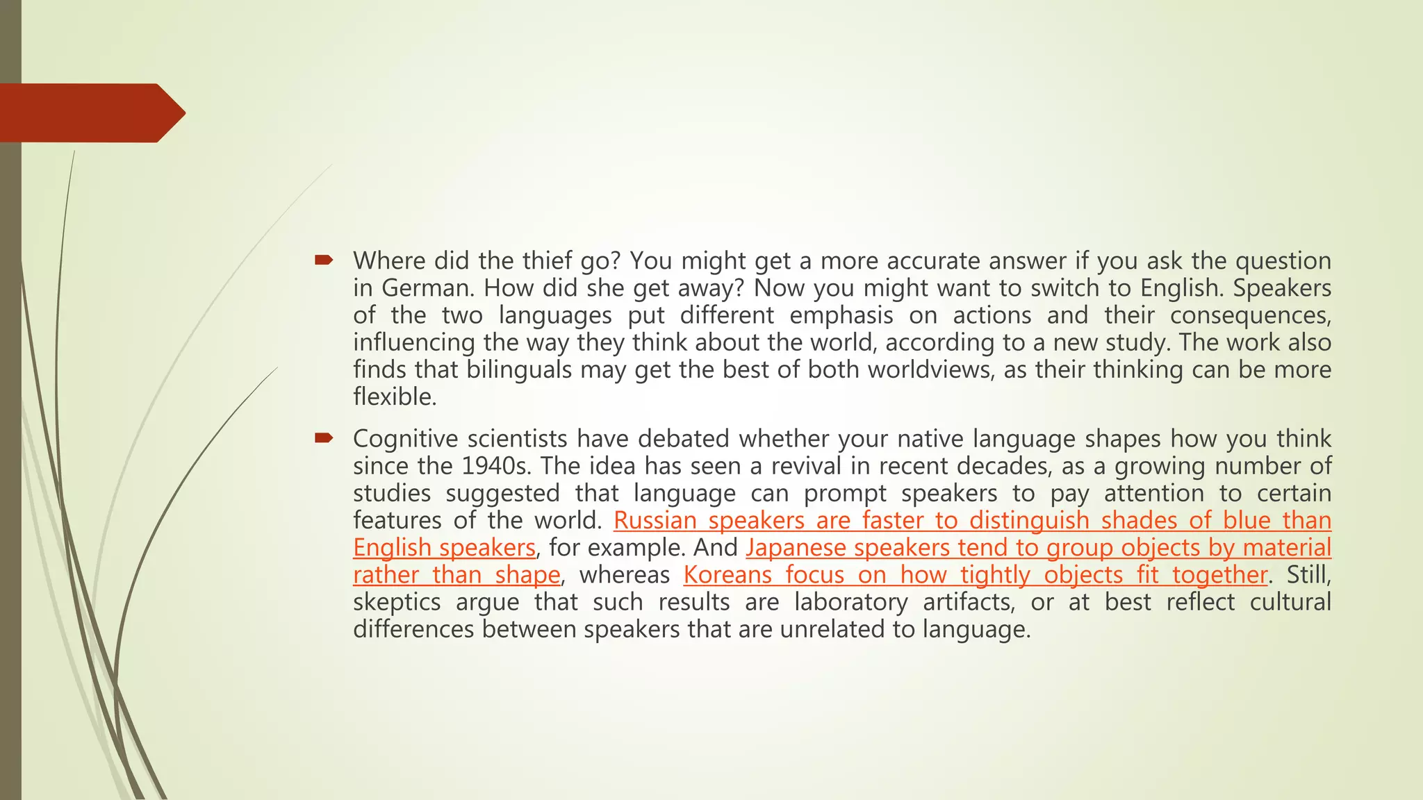  Where did the thief go? You might get a more accurate answer if you ask the question
in German. How did she get away? Now you might want to switch to English. Speakers
of the two languages put different emphasis on actions and their consequences,
influencing the way they think about the world, according to a new study. The work also
finds that bilinguals may get the best of both worldviews, as their thinking can be more
flexible.
 Cognitive scientists have debated whether your native language shapes how you think
since the 1940s. The idea has seen a revival in recent decades, as a growing number of
studies suggested that language can prompt speakers to pay attention to certain
features of the world. Russian speakers are faster to distinguish shades of blue than
English speakers, for example. And Japanese speakers tend to group objects by material
rather than shape, whereas Koreans focus on how tightly objects fit together. Still,
skeptics argue that such results are laboratory artifacts, or at best reflect cultural
differences between speakers that are unrelated to language.
 