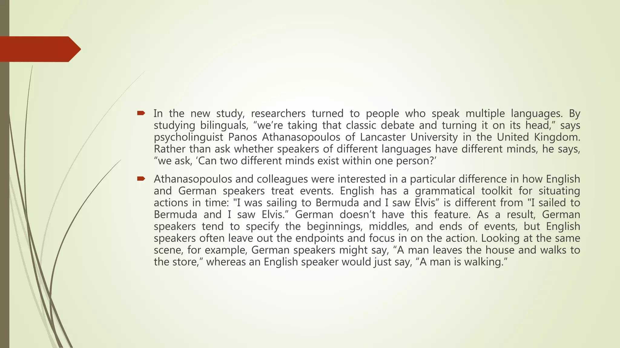  In the new study, researchers turned to people who speak multiple languages. By
studying bilinguals, “we’re taking that classic debate and turning it on its head,” says
psycholinguist Panos Athanasopoulos of Lancaster University in the United Kingdom.
Rather than ask whether speakers of different languages have different minds, he says,
“we ask, ‘Can two different minds exist within one person?’
 Athanasopoulos and colleagues were interested in a particular difference in how English
and German speakers treat events. English has a grammatical toolkit for situating
actions in time: "I was sailing to Bermuda and I saw Elvis” is different from "I sailed to
Bermuda and I saw Elvis.” German doesn’t have this feature. As a result, German
speakers tend to specify the beginnings, middles, and ends of events, but English
speakers often leave out the endpoints and focus in on the action. Looking at the same
scene, for example, German speakers might say, “A man leaves the house and walks to
the store,” whereas an English speaker would just say, “A man is walking.”
 