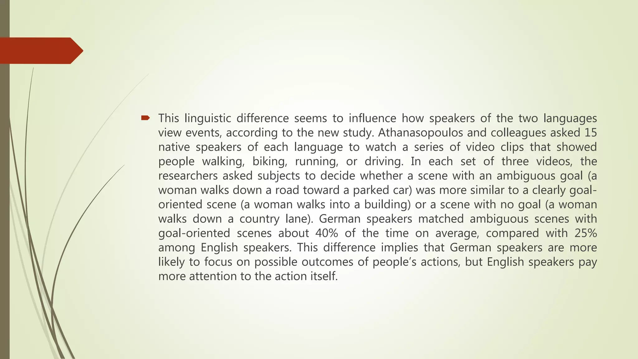  This linguistic difference seems to influence how speakers of the two languages
view events, according to the new study. Athanasopoulos and colleagues asked 15
native speakers of each language to watch a series of video clips that showed
people walking, biking, running, or driving. In each set of three videos, the
researchers asked subjects to decide whether a scene with an ambiguous goal (a
woman walks down a road toward a parked car) was more similar to a clearly goal-
oriented scene (a woman walks into a building) or a scene with no goal (a woman
walks down a country lane). German speakers matched ambiguous scenes with
goal-oriented scenes about 40% of the time on average, compared with 25%
among English speakers. This difference implies that German speakers are more
likely to focus on possible outcomes of people’s actions, but English speakers pay
more attention to the action itself.
 